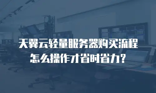 天翼云轻量服务器购买流程怎么操作才省时省力？