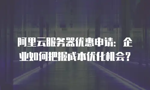 阿里云服务器优惠申请：企业如何把握成本优化机会？