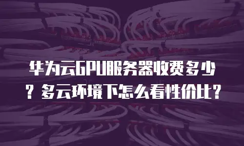 华为云GPU服务器收费多少？多云环境下怎么看性价比？