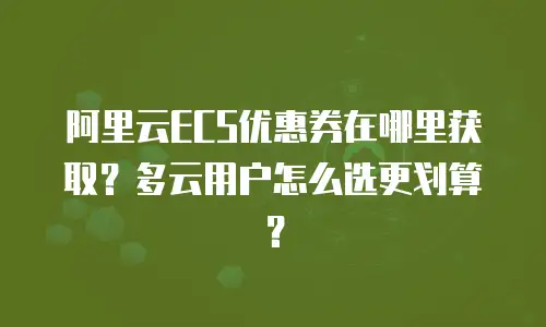 阿里云ECS优惠券在哪里获取？多云用户怎么选更划算？
