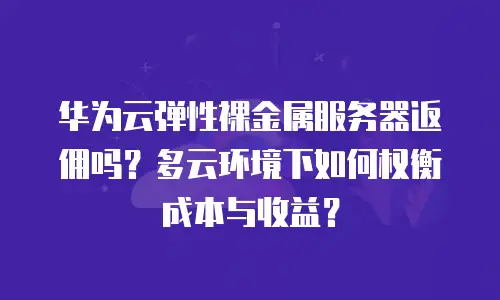 华为云弹性裸金属服务器返佣吗？多云环境下如何权衡成本与收益？