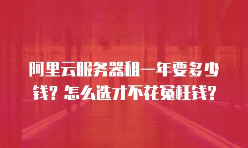 阿里云服务器租一年要多少钱？怎么选才不花冤枉钱？