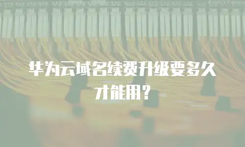 华为云域名续费升级要多久才能用？