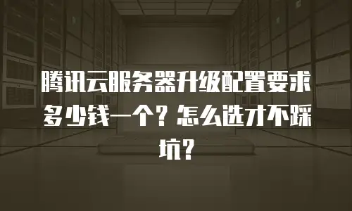 腾讯云服务器升级配置要求多少钱一个？怎么选才不踩坑？