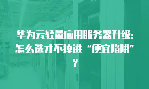 华为云轻量应用服务器升级：怎么选才不掉进“便宜陷阱”？