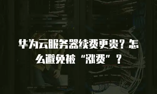 华为云服务器续费更贵？怎么避免被“涨费”？