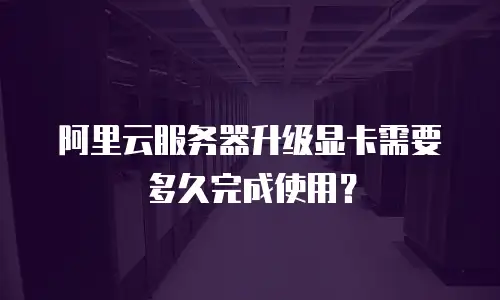 阿里云服务器升级显卡需要多久完成使用？