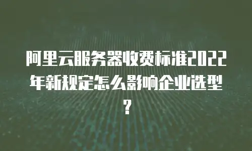 阿里云服务器收费标准2022年新规定怎么影响企业选型？