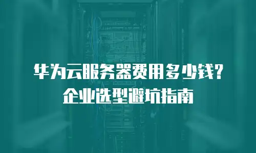 华为云服务器费用多少钱？企业选型避坑指南