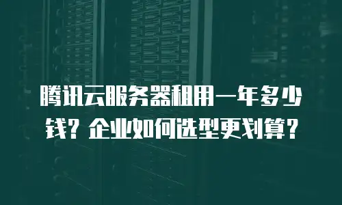 腾讯云服务器租用一年多少钱？企业如何选型更划算？