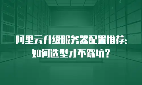 阿里云升级服务器配置推荐：如何选型才不踩坑？