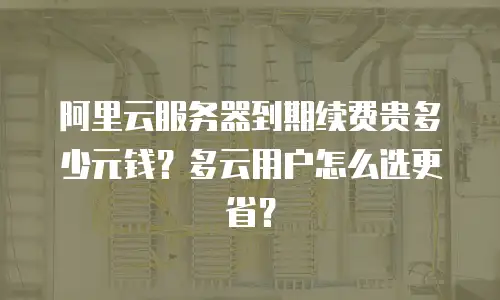 阿里云服务器到期续费贵多少元钱？多云用户怎么选更省？