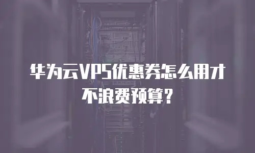华为云VPS优惠券怎么用才不浪费预算？