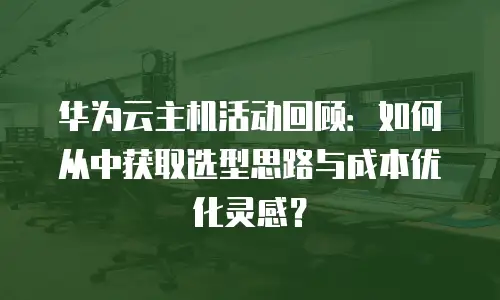 华为云主机活动回顾：如何从中获取选型思路与成本优化灵感？