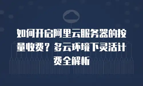 如何开启阿里云服务器的按量收费？多云环境下灵活计费全解析