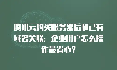 腾讯云购买服务器后和已有域名关联：企业用户怎么操作最省心？