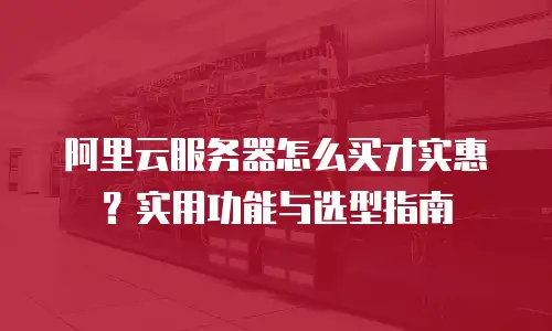 阿里云服务器怎么买才实惠？实用功能与选型指南