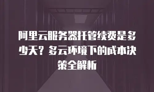 阿里云服务器托管续费是多少天？多云环境下的成本决策全解析