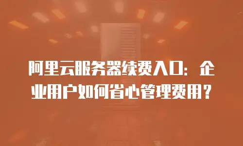 阿里云服务器续费入口：企业用户如何省心管理费用？