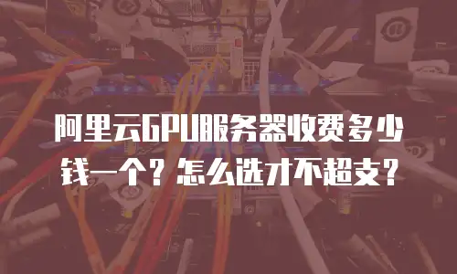 阿里云GPU服务器收费多少钱一个？怎么选才不超支？