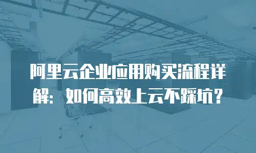 阿里云企业应用购买流程详解：如何高效上云不踩坑？