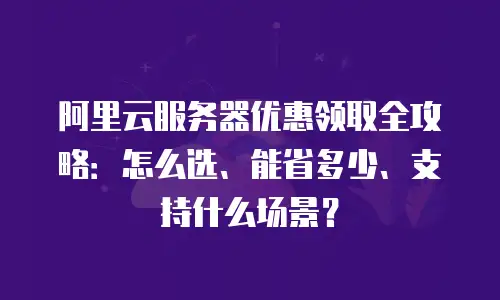 阿里云服务器优惠领取全攻略：怎么选、能省多少、支持什么场景？