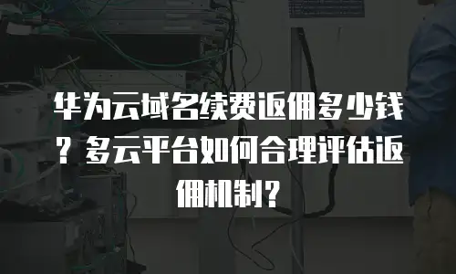 华为云域名续费返佣多少钱？多云平台如何合理评估返佣机制？