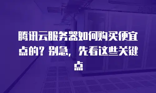 腾讯云服务器如何购买便宜点的？别急，先看这些关键点