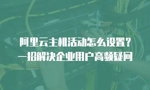 阿里云主机活动怎么设置？一招解决企业用户高频疑问