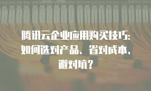 腾讯云企业应用购买技巧：如何选对产品、省对成本、避对坑？