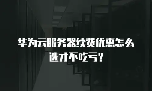华为云服务器续费优惠怎么选才不吃亏？