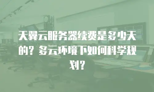 天翼云服务器续费是多少天的？多云环境下如何科学规划？
