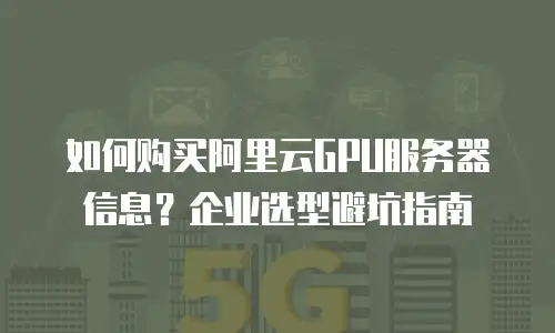 如何购买阿里云GPU服务器信息？企业选型避坑指南