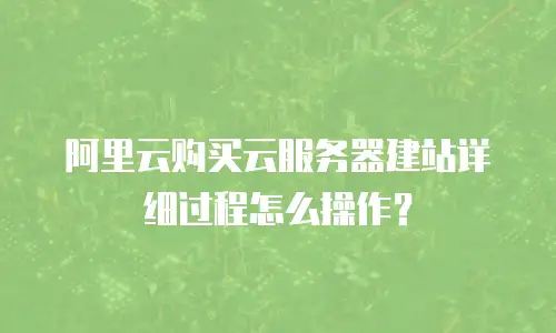 阿里云购买云服务器建站详细过程怎么操作？