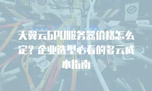 天翼云GPU服务器价格怎么定？企业选型必看的多云成本指南