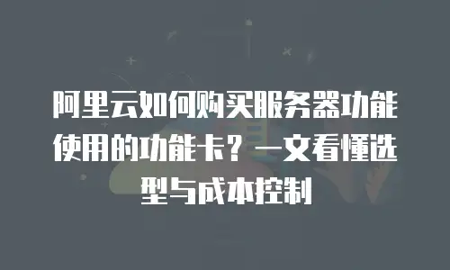 阿里云如何购买服务器功能使用的功能卡？一文看懂选型与成本控制