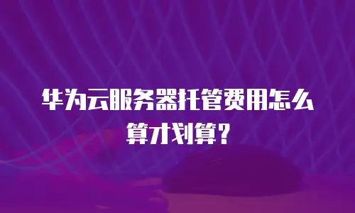 华为云服务器托管费用怎么算才划算？