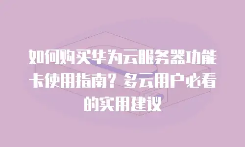 如何购买华为云服务器功能卡使用指南？多云用户必看的实用建议