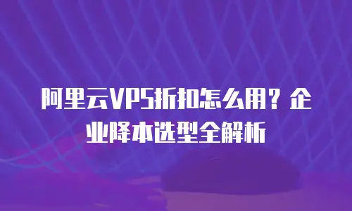 阿里云VPS折扣怎么用？企业降本选型全解析