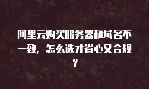 阿里云购买服务器和域名不一致，怎么选才省心又合规？
