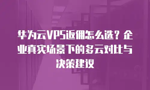 华为云VPS返佣怎么选？企业真实场景下的多云对比与决策建议