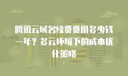 腾讯云域名续费费用多少钱一年？多云环境下的成本优化策略