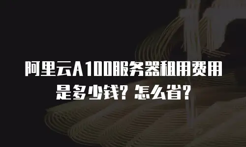 阿里云A100服务器租用费用是多少钱？怎么省？