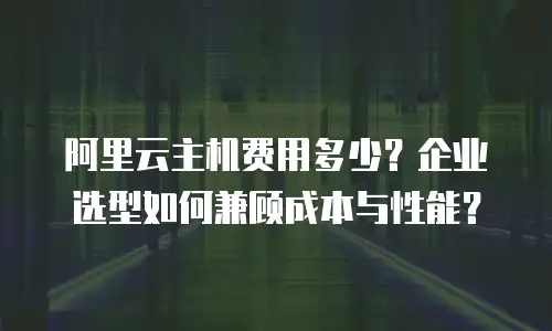 阿里云主机费用多少？企业选型如何兼顾成本与性能？
