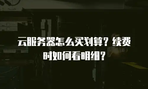 云服务器怎么买划算？续费时如何看明细？