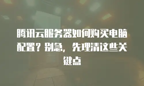 腾讯云服务器如何购买电脑配置？别急，先理清这些关键点