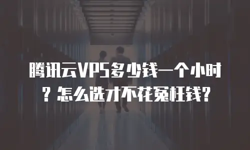 腾讯云VPS多少钱一个小时？怎么选才不花冤枉钱？