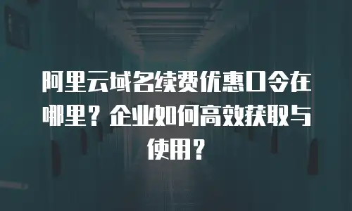 阿里云域名续费优惠口令在哪里？企业如何高效获取与使用？