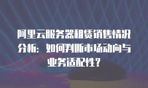 阿里云服务器租赁销售情况分析：如何判断市场动向与业务适配性？