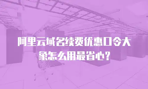 阿里云域名续费优惠口令大象怎么用最省心？